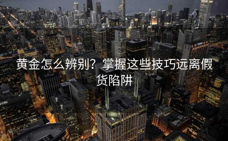 黄金怎么辨别?掌握这些技巧远离假货陷阱 黄金怎么辨别?掌握这些技巧远离假货陷阱