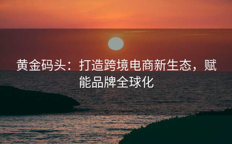 黄金码头:打造跨境电商新生态,赋能品牌全球化 黄金码头:打造跨境电商新生态,赋能品牌全球化