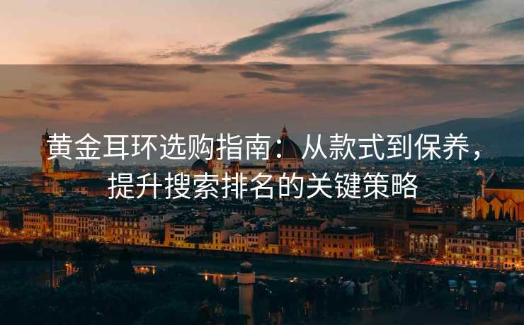 黄金耳环选购指南:从款式到保养,提升搜索排名的关键策略 黄金耳环选购指南:从款式到保养,提升搜索排名的关键策略