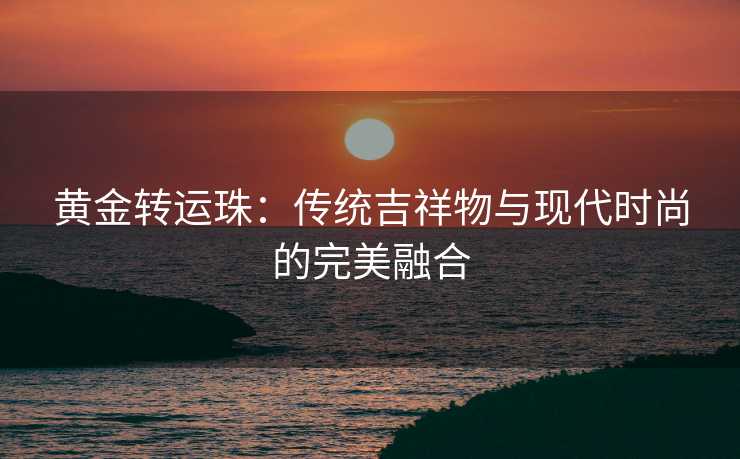 黄金转运珠:传统吉祥物与现代时尚的完美融合 黄金转运珠:传统吉祥物与现代时尚的完美融合