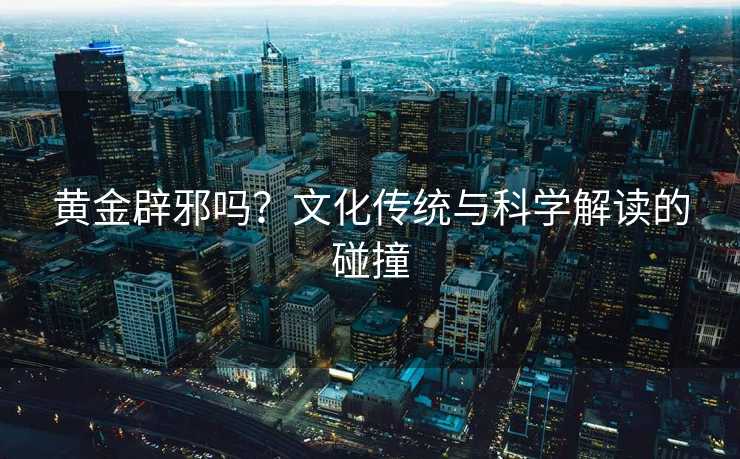 黄金辟邪吗?文化传统与科学解读的碰撞 黄金辟邪吗?文化传统与科学解读的碰撞