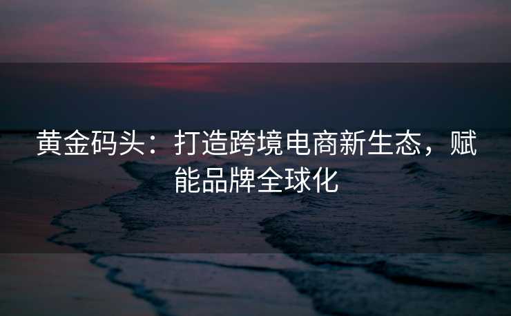 黄金码头:打造跨境电商新生态,赋能品牌全球化 黄金码头:打造跨境电商新生态,赋能品牌全球化