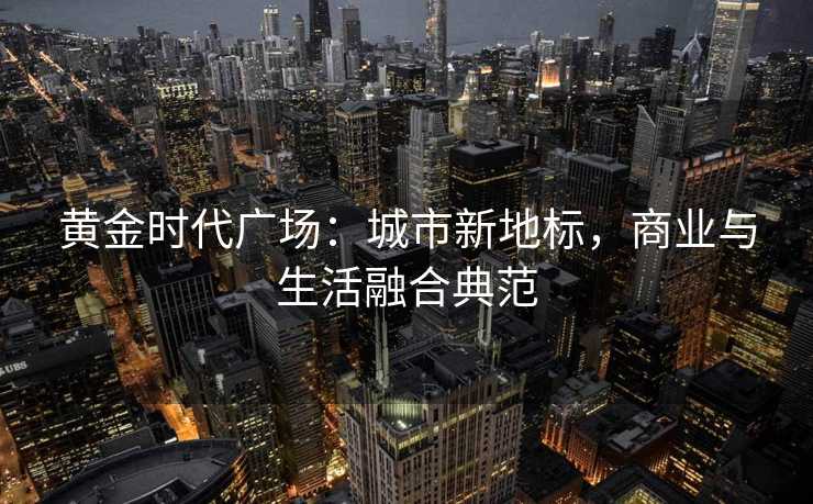 黄金时代广场:城市新地标,商业与生活融合典范 黄金时代广场:城市新地标,商业与生活融合典范