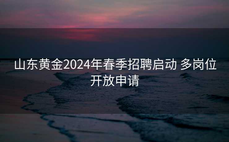 山东黄金2024年春季招聘启动 多岗位开放申请 山东黄金2024年春季招聘启动 多岗位开放申请