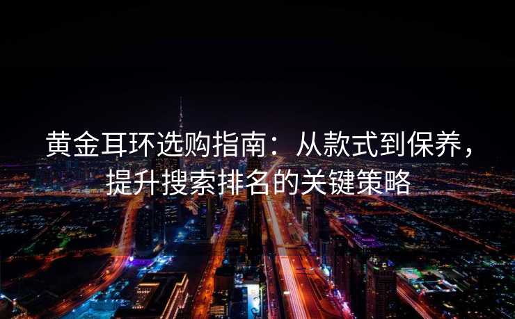 黄金耳环选购指南:从款式到保养,提升搜索排名的关键策略 黄金耳环选购指南:从款式到保养,提升搜索排名的关键策略