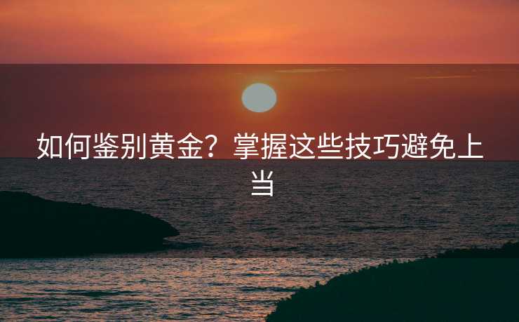 如何鉴别黄金?掌握这些技巧避免上当 如何鉴别黄金?掌握这些技巧避免上当