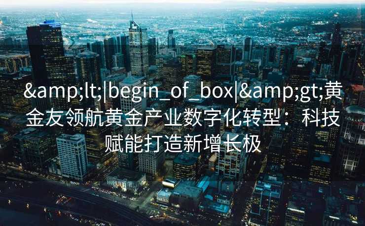 <|begin_of_box|>黄金友领航黄金产业数字化转型:科技赋能打造新增长极 <|begin_of_box|>黄金友领航黄金产业数字化转型:科技赋能打造新增长极