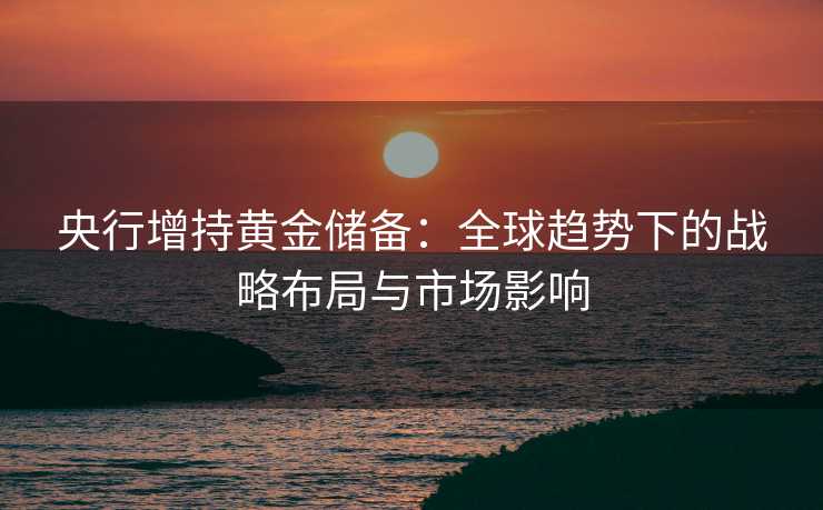 央行增持黄金储备:全球趋势下的战略布局与市场影响 央行增持黄金储备:全球趋势下的战略布局与市场影响