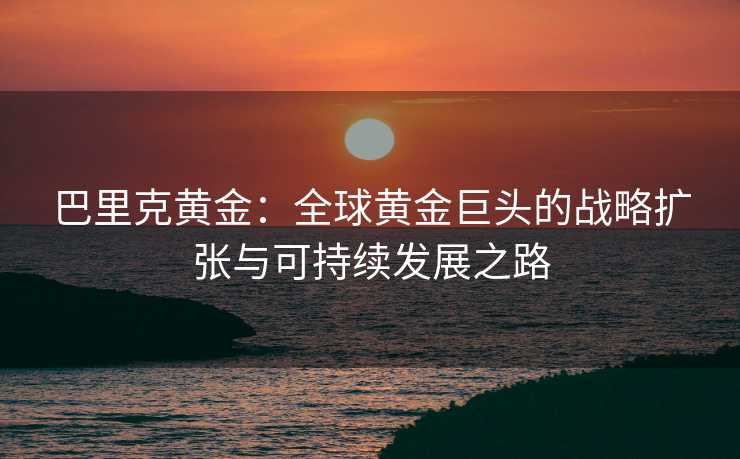 巴里克黄金:全球黄金巨头的战略扩张与可持续发展之路 巴里克黄金:全球黄金巨头的战略扩张与可持续发展之路