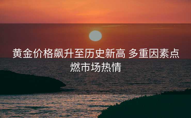 黄金价格飙升至历史新高 多重因素点燃市场热情