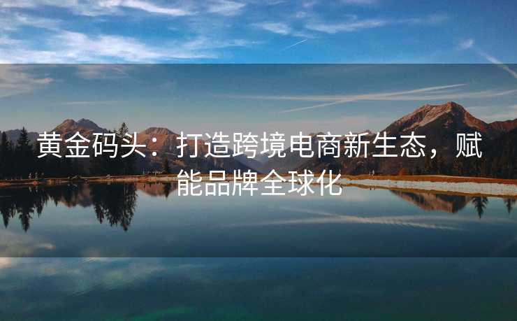 黄金码头:打造跨境电商新生态,赋能品牌全球化 黄金码头:打造跨境电商新生态,赋能品牌全球化