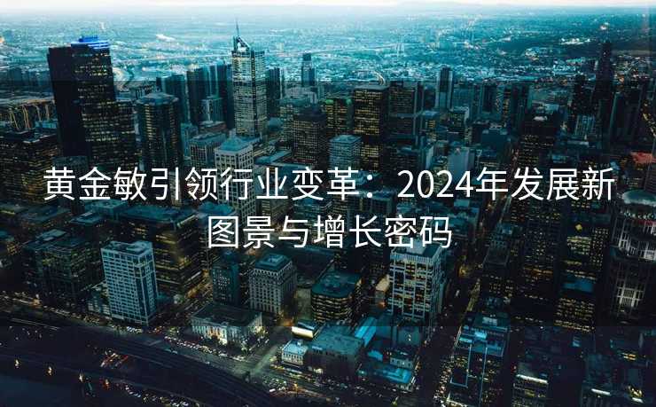 黄金敏引领行业变革:2024年发展新图景与增长密码 黄金敏引领行业变革:2024年发展新图景与增长密码