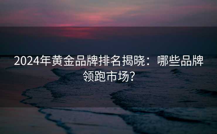 2024年黄金品牌排名揭晓:哪些品牌领跑市场? 2024年黄金品牌排名揭晓:哪些品牌领跑市场?