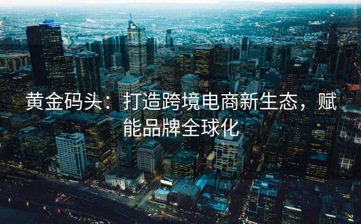 黄金码头:打造跨境电商新生态,赋能品牌全球化 黄金码头:打造跨境电商新生态,赋能品牌全球化