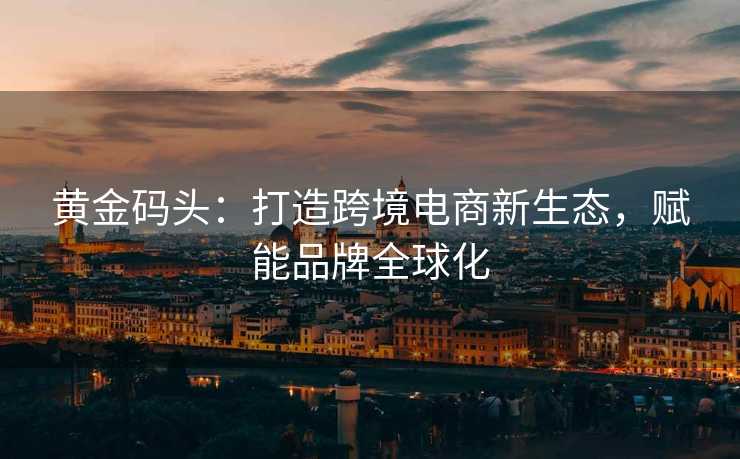 黄金码头:打造跨境电商新生态,赋能品牌全球化 黄金码头:打造跨境电商新生态,赋能品牌全球化