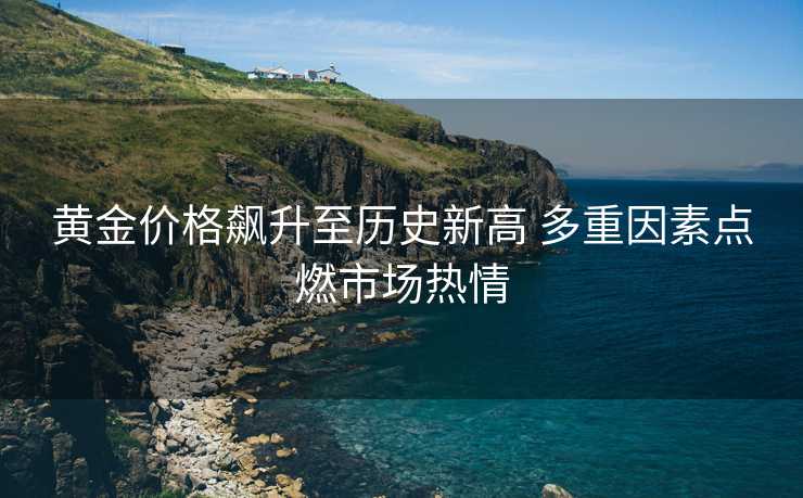 黄金价格飙升至历史新高 多重因素点燃市场热情