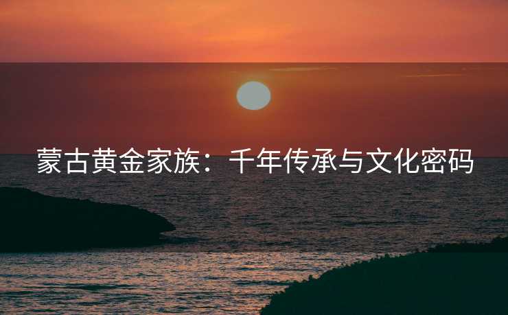 蒙古黄金家族:千年传承与文化密码 蒙古黄金家族:千年传承与文化密码