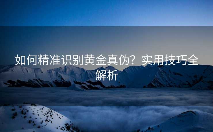 如何精准识别黄金真伪?实用技巧全解析 如何精准识别黄金真伪?实用技巧全解析
