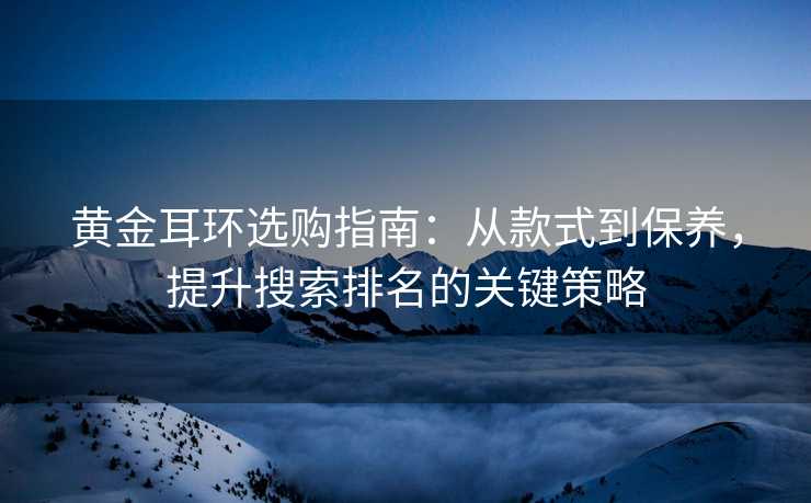 黄金耳环选购指南:从款式到保养,提升搜索排名的关键策略 黄金耳环选购指南:从款式到保养,提升搜索排名的关键策略