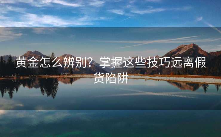 黄金怎么辨别?掌握这些技巧远离假货陷阱 黄金怎么辨别?掌握这些技巧远离假货陷阱