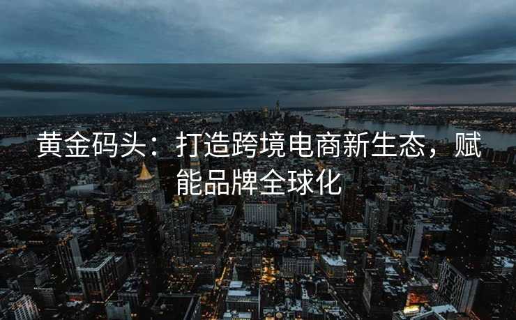 黄金码头:打造跨境电商新生态,赋能品牌全球化 黄金码头:打造跨境电商新生态,赋能品牌全球化