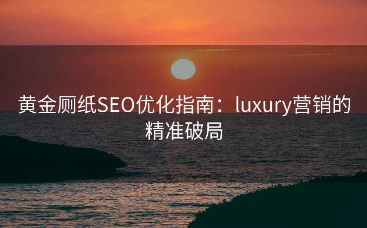 黄金厕纸SEO优化指南:luxury营销的精准破局 黄金厕纸SEO优化指南:luxury营销的精准破局