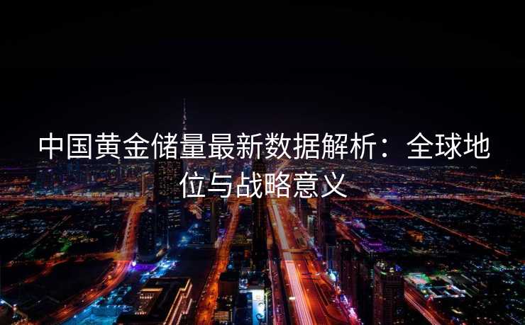 中国黄金储量最新数据解析:全球地位与战略意义 中国黄金储量最新数据解析:全球地位与战略意义