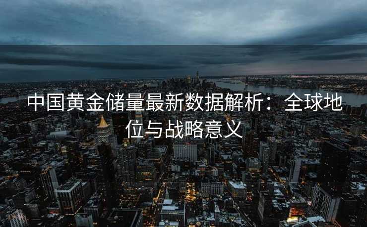 中国黄金储量最新数据解析:全球地位与战略意义 中国黄金储量最新数据解析:全球地位与战略意义