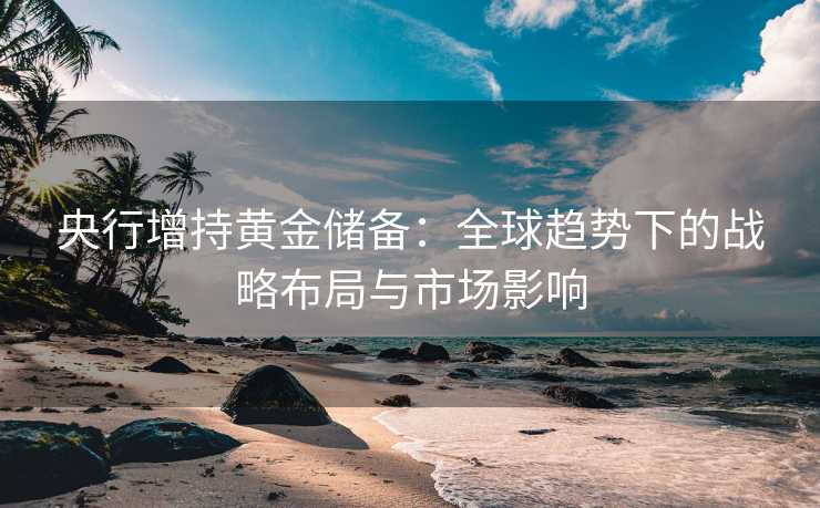 央行增持黄金储备:全球趋势下的战略布局与市场影响 央行增持黄金储备:全球趋势下的战略布局与市场影响