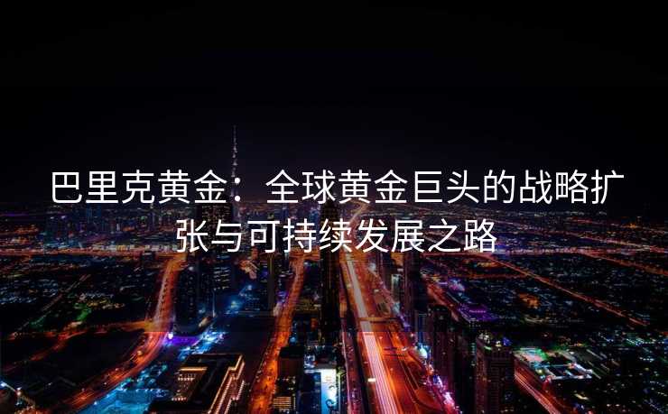 巴里克黄金:全球黄金巨头的战略扩张与可持续发展之路 巴里克黄金:全球黄金巨头的战略扩张与可持续发展之路