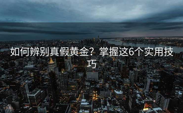 如何辨别真假黄金?掌握这6个实用技巧 如何辨别真假黄金?掌握这6个实用技巧