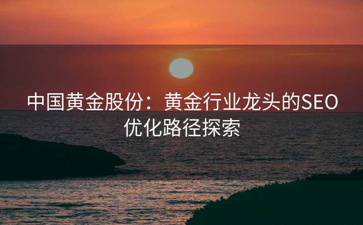 中国黄金股份:黄金行业龙头的SEO优化路径探索 中国黄金股份:黄金行业龙头的SEO优化路径探索
