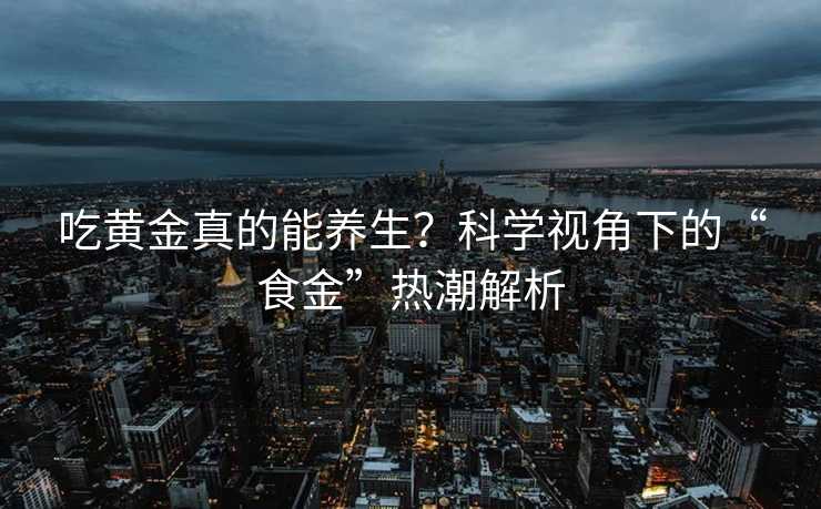 吃黄金真的能养生?科学视角下的“食金”热潮解析 吃黄金真的能养生?科学视角下的“食金”热潮解析
