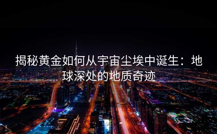 揭秘黄金如何从宇宙尘埃中诞生:地球深处的地质奇迹 揭秘黄金如何从宇宙尘埃中诞生:地球深处的地质奇迹