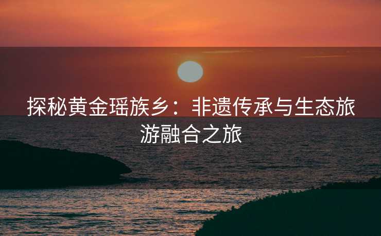 探秘黄金瑶族乡:非遗传承与生态旅游融合之旅 探秘黄金瑶族乡:非遗传承与生态旅游融合之旅