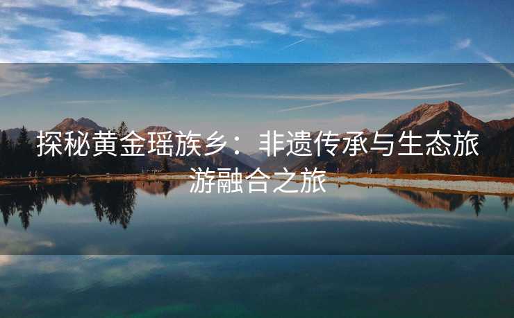 探秘黄金瑶族乡:非遗传承与生态旅游融合之旅 探秘黄金瑶族乡:非遗传承与生态旅游融合之旅