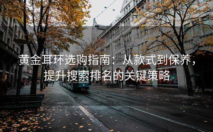 黄金耳环选购指南:从款式到保养,提升搜索排名的关键策略 黄金耳环选购指南:从款式到保养,提升搜索排名的关键策略