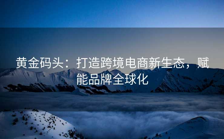 黄金码头:打造跨境电商新生态,赋能品牌全球化 黄金码头:打造跨境电商新生态,赋能品牌全球化