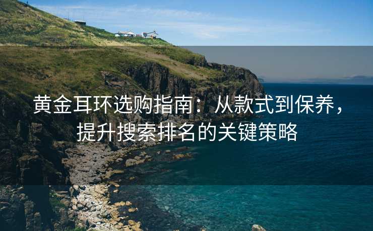 黄金耳环选购指南:从款式到保养,提升搜索排名的关键策略 黄金耳环选购指南:从款式到保养,提升搜索排名的关键策略