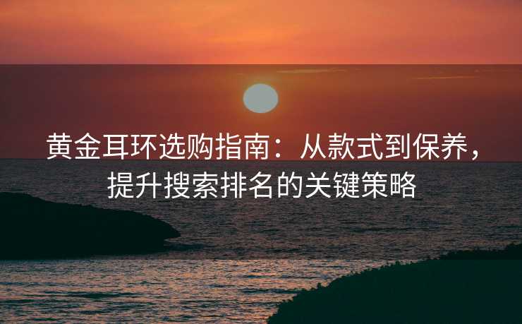 黄金耳环选购指南:从款式到保养,提升搜索排名的关键策略 黄金耳环选购指南:从款式到保养,提升搜索排名的关键策略