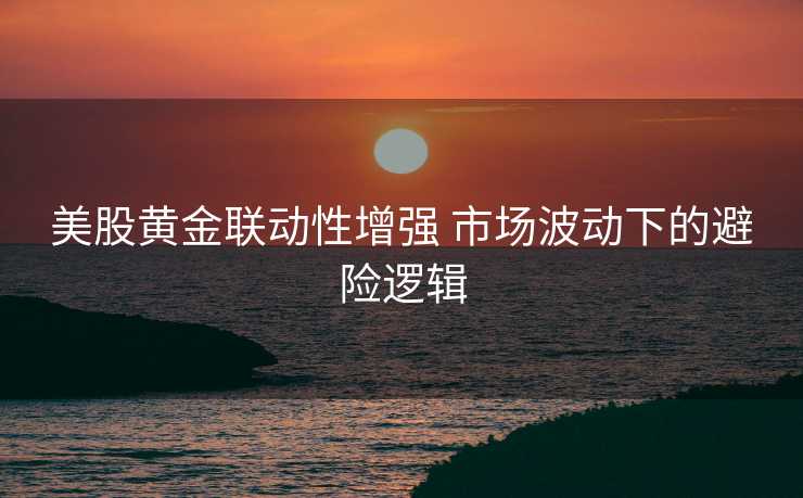 美股黄金联动性增强 市场波动下的避险逻辑