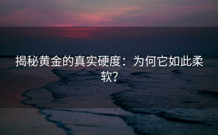 揭秘黄金的真实硬度:为何它如此柔软? 揭秘黄金的真实硬度:为何它如此柔软?