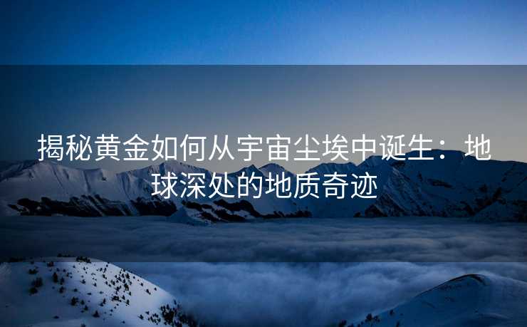 揭秘黄金如何从宇宙尘埃中诞生:地球深处的地质奇迹 揭秘黄金如何从宇宙尘埃中诞生:地球深处的地质奇迹