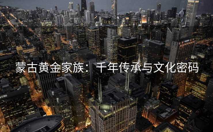 蒙古黄金家族:千年传承与文化密码 蒙古黄金家族:千年传承与文化密码