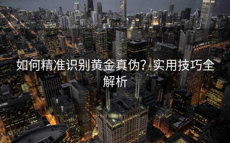 如何精准识别黄金真伪?实用技巧全解析 如何精准识别黄金真伪?实用技巧全解析