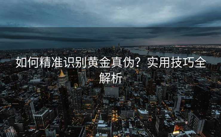如何精准识别黄金真伪?实用技巧全解析 如何精准识别黄金真伪?实用技巧全解析