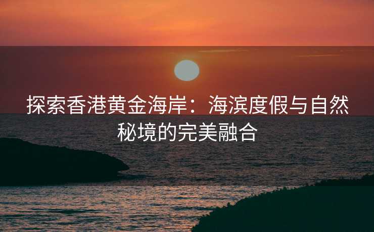 探索香港黄金海岸:海滨度假与自然秘境的完美融合 探索香港黄金海岸:海滨度假与自然秘境的完美融合