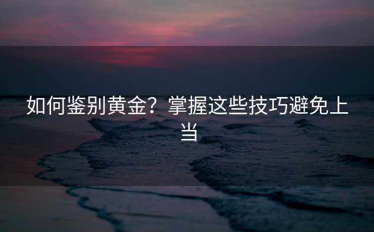 如何鉴别黄金?掌握这些技巧避免上当 如何鉴别黄金?掌握这些技巧避免上当