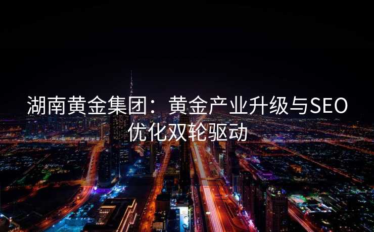 湖南黄金集团:黄金产业升级与SEO优化双轮驱动 湖南黄金集团:黄金产业升级与SEO优化双轮驱动
