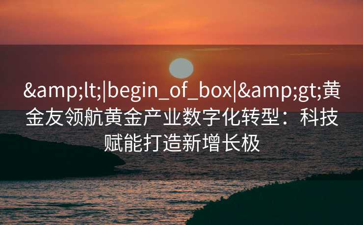 <|begin_of_box|>黄金友领航黄金产业数字化转型:科技赋能打造新增长极 <|begin_of_box|>黄金友领航黄金产业数字化转型:科技赋能打造新增长极